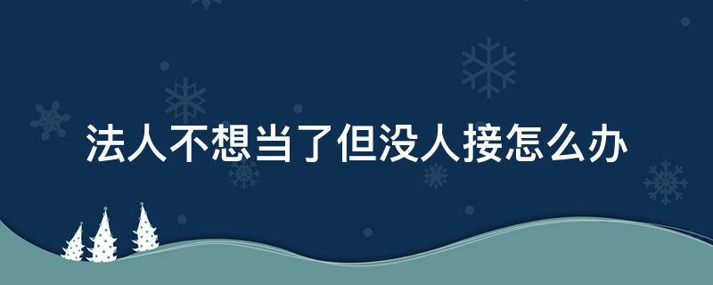 法人不想当了但没人接怎么办 法人不想当了但没人接怎么办好注销吗