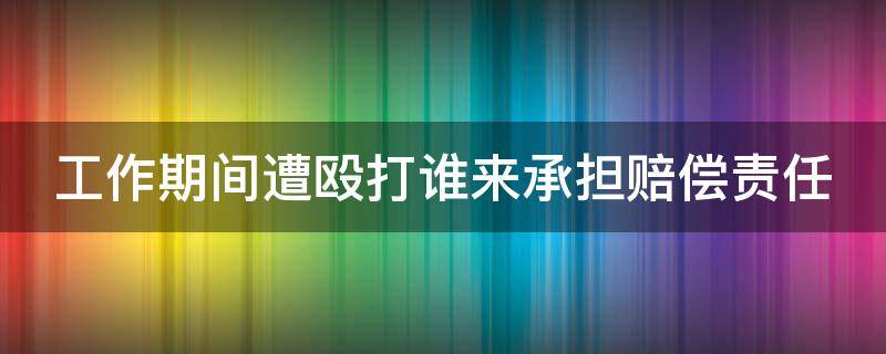 工作期间遭殴打谁来承担赔偿责任（工作期间被打怎么处理）