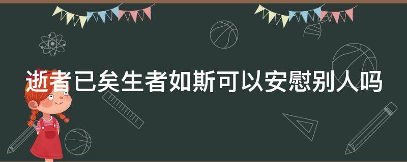 逝者已矣生者如斯可以安慰别人吗（逝者已矣 生者如斯可以用来安慰家属吗）