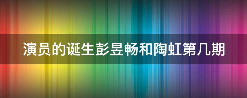 演员的诞生彭昱畅和陶虹第几期（演员的诞生彭昱畅哪一期）