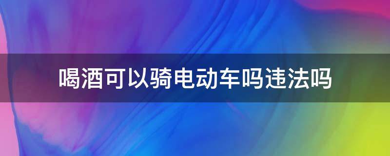 喝酒可以骑电动车吗违法吗（喝酒骑电动车算违法吗）