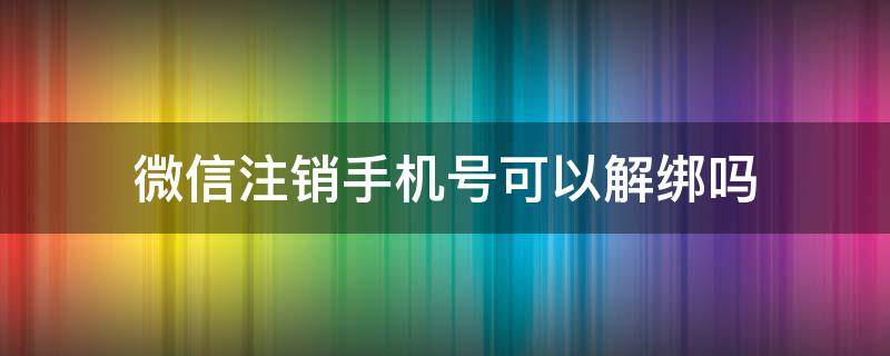 微信注销手机号可以解绑吗 微信号注销了手机号能解绑吗