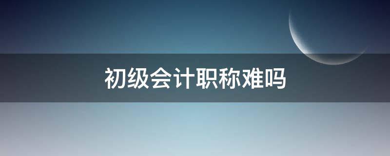 初级会计职称难吗 现在会计初级职称难吗