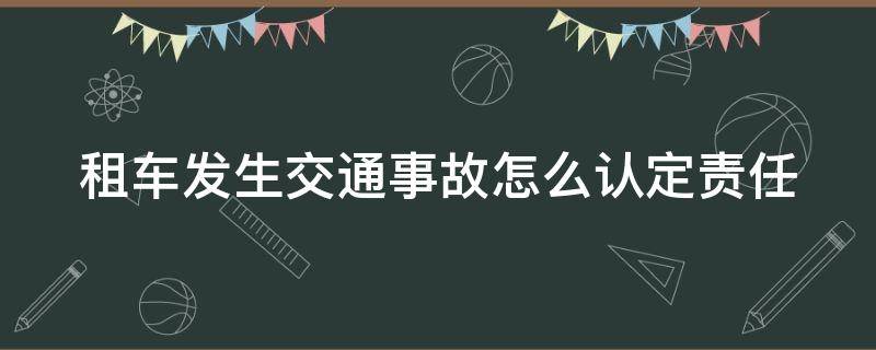 租车发生交通事故怎么认定责任（租车发生事故如何赔偿）