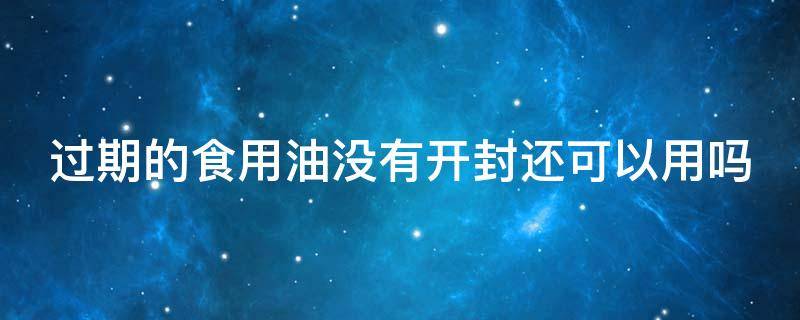 过期的食用油没有开封还可以用吗 过期的食用油没有开封还可以用吗能吃吗