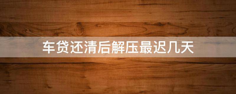 车贷还清后解压最迟几天（车贷还完后多长时间解压）