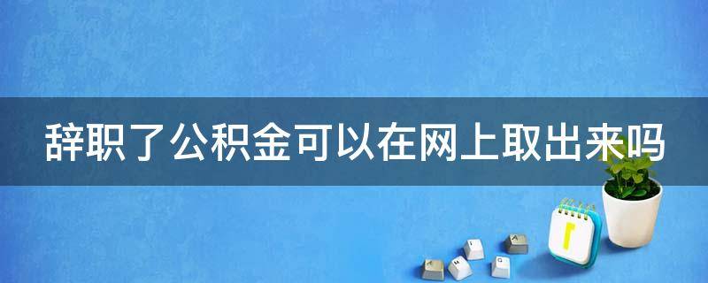 辞职了公积金可以在网上取出来吗 我辞职了公积金可以网上取吗