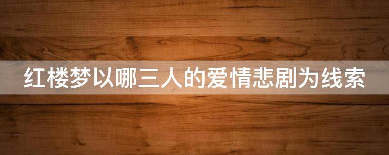 红楼梦以哪三人的爱情悲剧为线索 红楼梦以哪三个人的爱情悲剧为核心