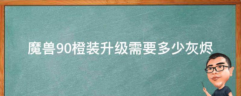 魔兽9.0橙装升级需要多少灰烬（wow9.0橙装升级要多少灰烬）