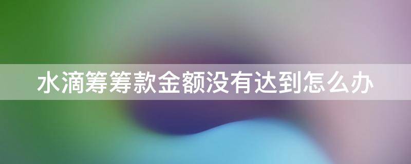 水滴筹筹款金额没有达到怎么办（水滴筹筹款额度没达到会全额退款吗）