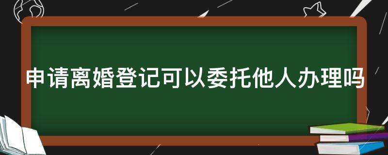 申请离婚登记可以委托他人办理吗 申请离婚登记可以委托他人办理吗要多久