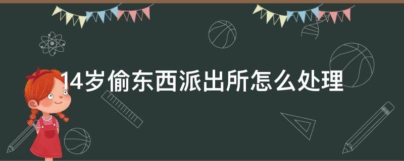 14岁偷东西派出所怎么处理 14岁偷东西派出所怎么处理会不会留案底