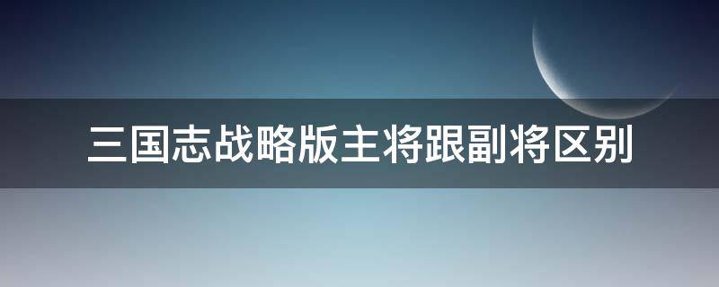 三国志战略版主将跟副将区别（三国志战略版 主将副将区别）