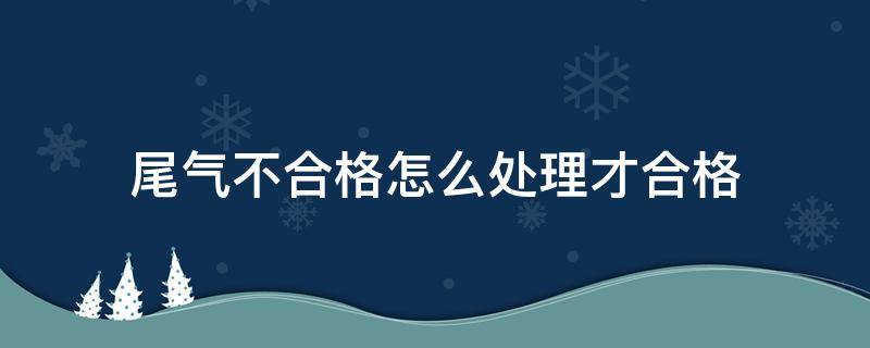 尾气不合格怎么处理才合格（尾气排放不合格怎么处理）