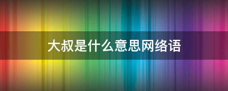 大叔是什么意思网络语 网络语言大叔是什么意思