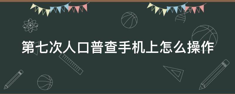 第七次人口普查手机上怎么操作 在第七次全国人口普查,我需要登记哪些信息