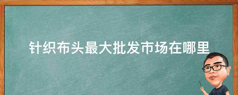 针织布头最大批发市场在哪里 针织布料批发市场在哪