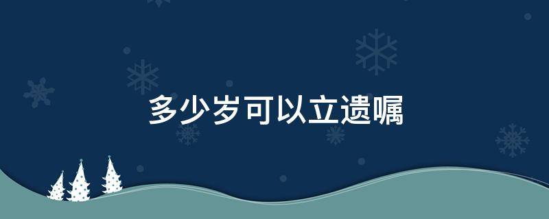 多少岁可以立遗嘱（年满多少岁可以立遗嘱）