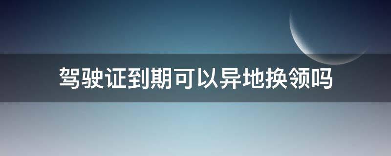 驾驶证到期可以异地换领吗 驾驶证到期了可以异地换证吗