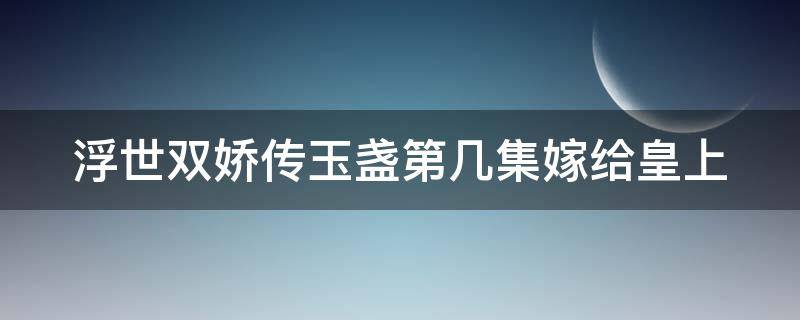 浮世双娇传玉盏第几集嫁给皇上（浮世双娇传玉盏嫁给谁了）