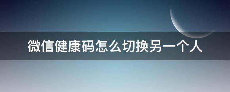 微信健康码怎么切换另一个人 微信健康码怎么更换绑定人