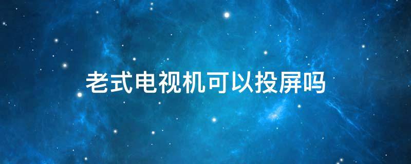 老式电视机可以投屏吗（老电视机能不能投屏）