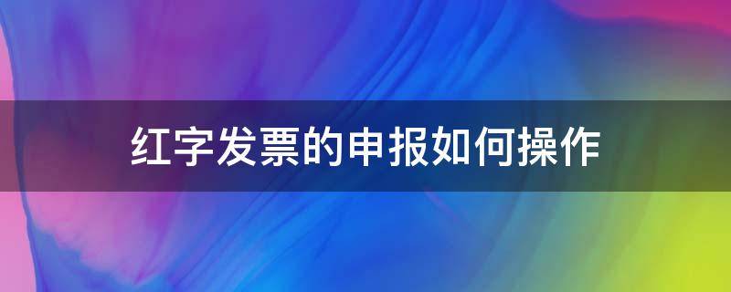 红字发票的申报如何操作（发票红字怎么操作流程）