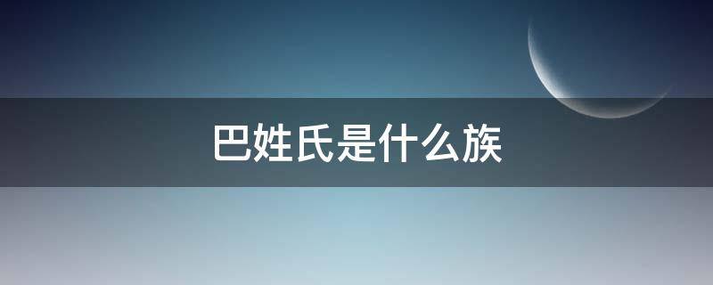 巴姓氏是什么族（巴这个姓氏是少数民族吗）