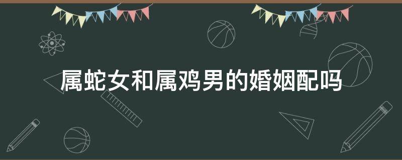 属蛇女和属鸡男的婚姻配吗 属蛇女和属鸡男婚姻相配吗?