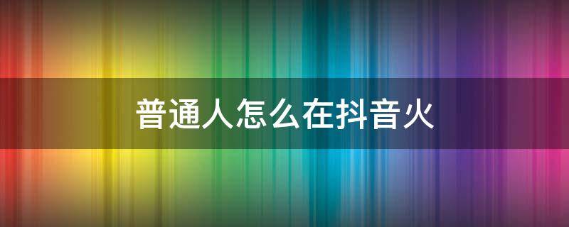 普通人怎么在抖音火 普通人怎么在抖音火起来