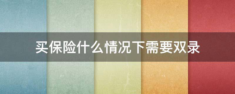 买保险什么情况下需要双录（买保险一定要双录吗）