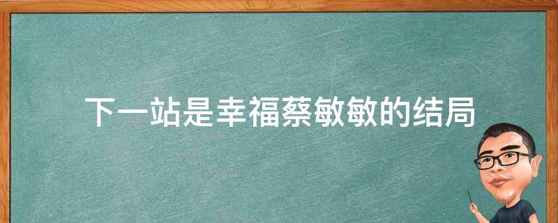 下一站是幸福蔡敏敏的结局 下一站是幸福蔡敏敏跟谁在一起了