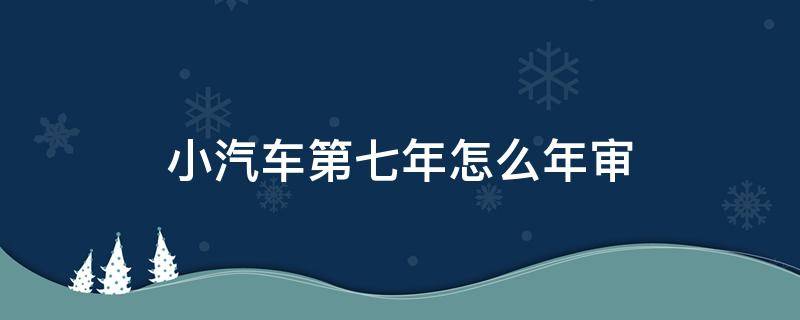 小汽车第七年怎么年审 小汽车第七年要年审吗