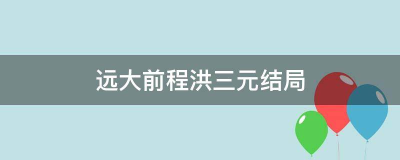 远大前程洪三元结局（远大前程洪三元的结局）