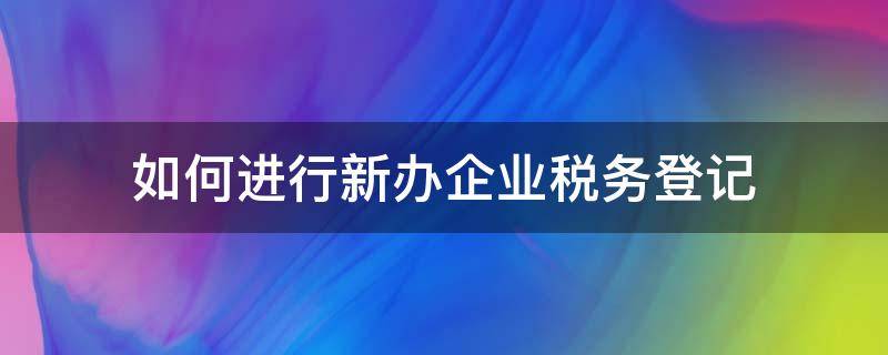 如何进行新办企业税务登记（新办企业怎么做税务登记）