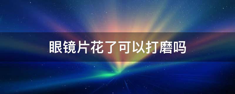 眼镜片花了可以打磨吗 眼镜镜片花了可以磨吗