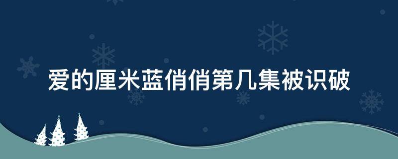 爱的厘米蓝俏俏第几集被识破（爱的厘米蓝俏俏什么时候被识破）