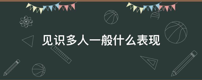 见识多人一般什么表现（有见识的人的表现）