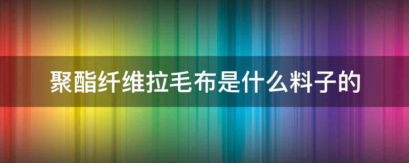 聚酯纤维拉毛布是什么料子的 聚酯纤维磨毛布料是什么