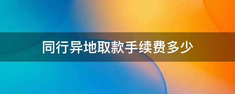 同行异地取款手续费多少（异地跨行取款手续费多少）