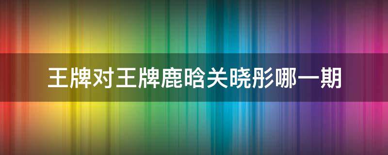 王牌对王牌鹿晗关晓彤哪一期 王牌对王牌哪期有鹿晗和关晓彤