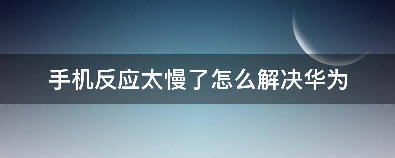 手机反应太慢了怎么解决华为 华为手机反应速度变慢怎么办