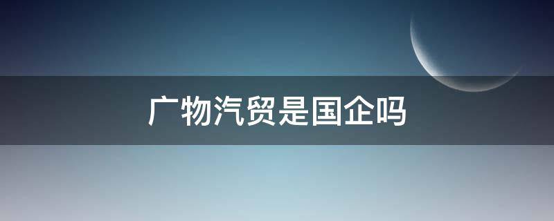 广物汽贸是国企吗（广物汽贸是上市公司吗）