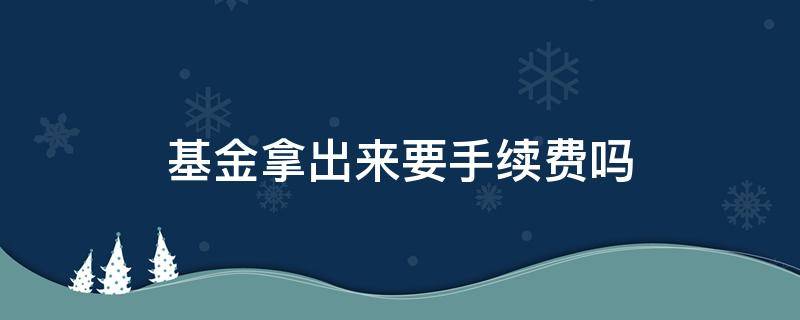 基金拿出来要手续费吗 基金手续费还能拿回来吗