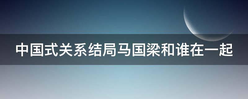 中国式关系结局马国梁和谁在一起 中国式关系马国梁辞职被坑了是第几集