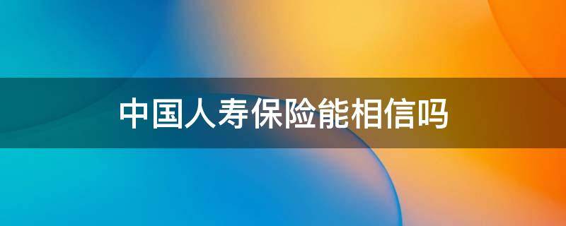 中国人寿保险能相信吗 中国人寿保险可以相信吗