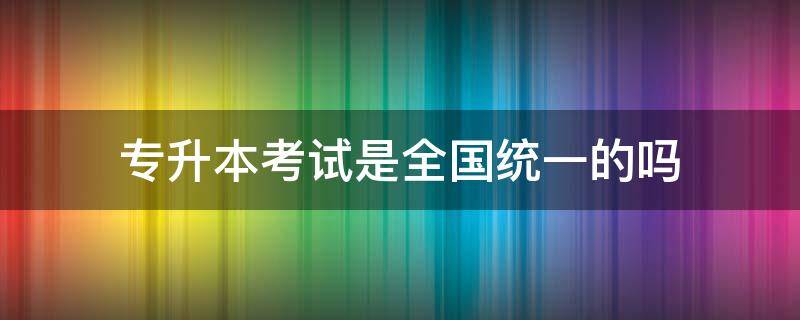 专升本考试是全国统一的吗（专升本考试内容是全省统一的吗）