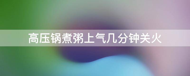 高压锅煮粥上气几分钟关火（高压锅煮粥上气几分钟关小火）