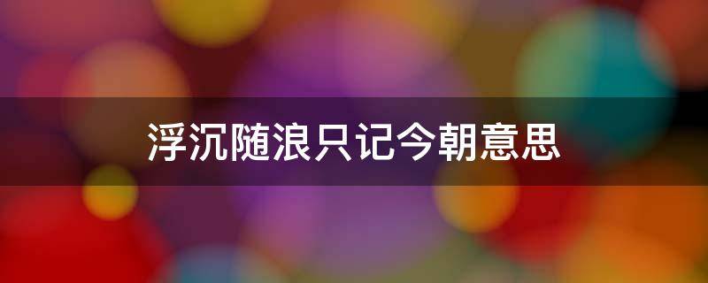 浮沉随浪只记今朝意思（浮沉随浪只记今朝）