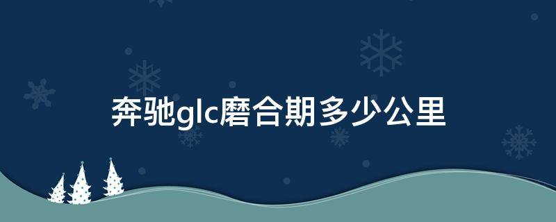 奔驰glc磨合期多少公里 奔驰glc的磨合期是多少公里